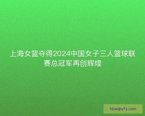 上海女篮夺得2024中国女子三人篮球联赛总冠军再创辉煌