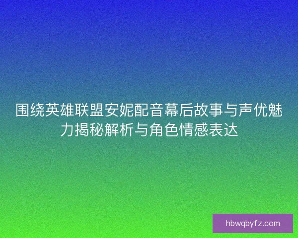 围绕英雄联盟安妮配音幕后故事与声优魅力揭秘解析与角色情感表达
